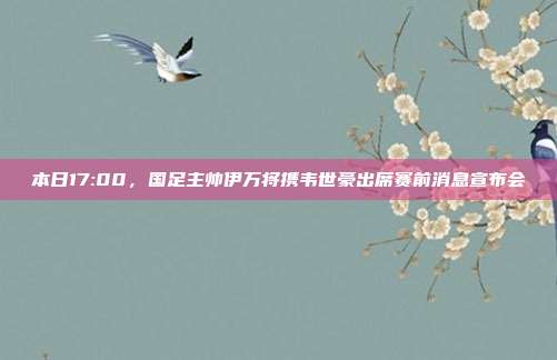 本日17:00，国足主帅伊万将携韦世豪出席赛前消息宣布会