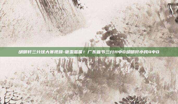 胡明轩三分球大赛视频-砸歪篮筐！广东首节三分11中0胡明轩小我4中0